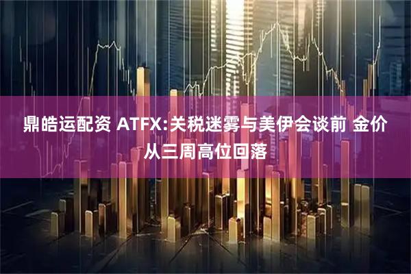 鼎皓运配资 ATFX:关税迷雾与美伊会谈前 金价从三周高位回落