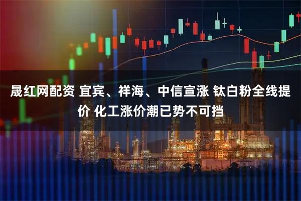 晟红网配资 宜宾、祥海、中信宣涨 钛白粉全线提价 化工涨价潮已势不可挡