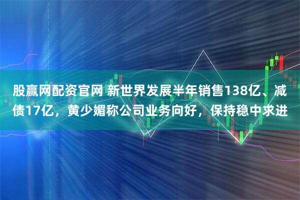 股赢网配资官网 新世界发展半年销售138亿、减债17亿，黄少媚称公司业务向好，保持稳中求进