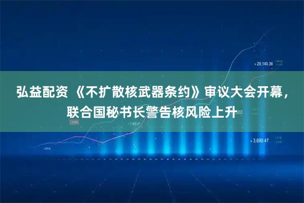 弘益配资 《不扩散核武器条约》审议大会开幕，联合国秘书长警告核风险上升